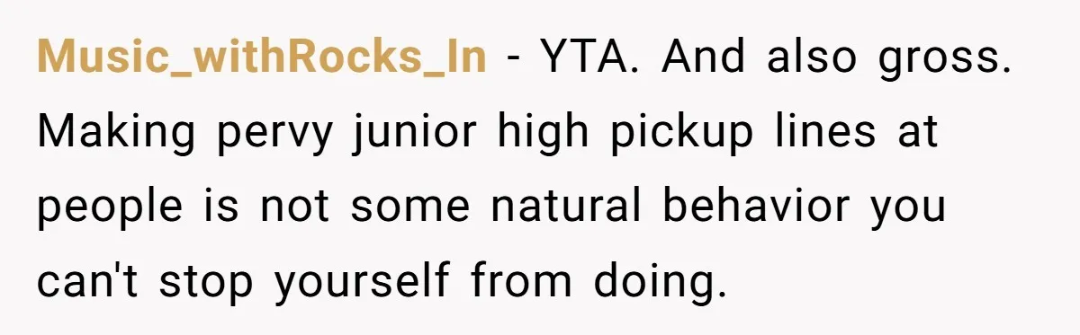 Music_withRocks_In − YTA. And also gross. Making pervy junior high pickup lines at people is not some natural behavior you can't stop yourself from doing.