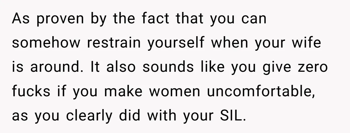 As proven by the fact that you can somehow restrain yourself when your wife is around. It also sounds like you give zero fucks if you make women uncomfortable, as...