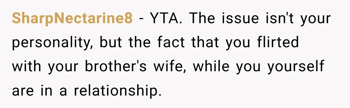 SharpNectarine8 − YTA. The issue isn't your personality, but the fact that you flirted with your brother's wife, while you yourself are in a relationship.