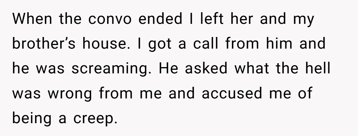When the convo ended I left her and my brother’s house. I got a call from him and he was screaming. He asked what the hell was wrong from me...