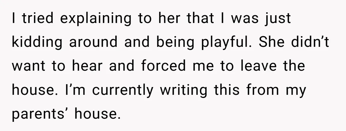 I tried explaining to her that I was just kidding around and being playful. She didn’t want to hear and forced me to leave the house. I’m currently writing this...