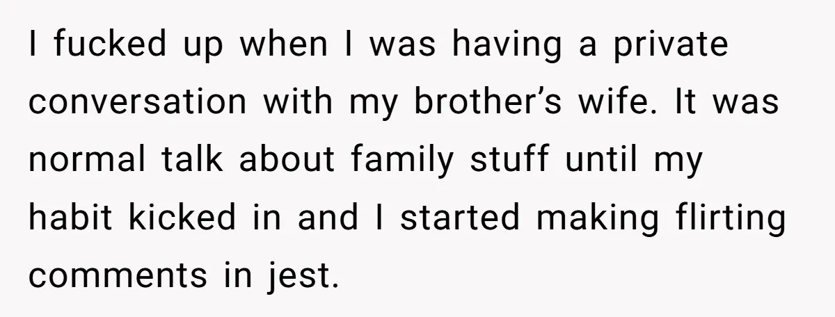 I fucked up when I was having a private conversation with my brother’s wife. It was normal talk about family stuff until my habit kicked in and I started making...