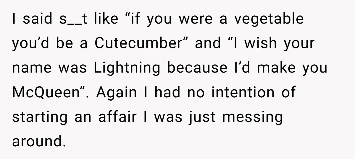 I said s__t like “if you were a vegetable you’d be a Cutecumber” and “I wish your name was Lightning because I’d make you McQueen”. Again I had no intention...