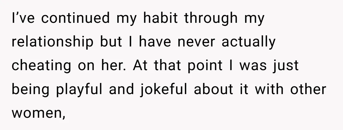 I’ve continued my habit through my relationship but I have never actually cheating on her. At that point I was just being playful and jokeful about it with other women,