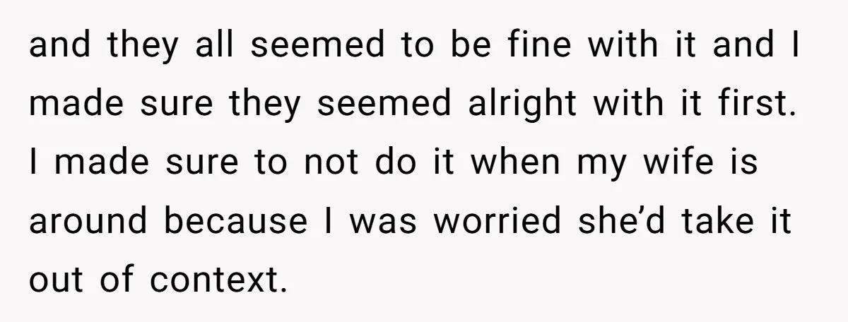 and they all seemed to be fine with it and I made sure they seemed alright with it first. I made sure to not do it when my wife is...