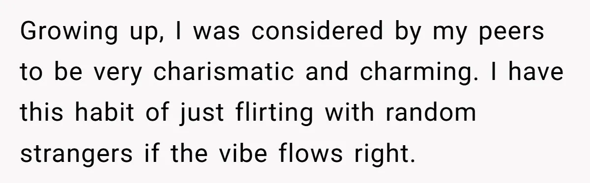 Growing up, I was considered by my peers to be very charismatic and charming. I have this habit of just flirting with random strangers if the vibe flows right.