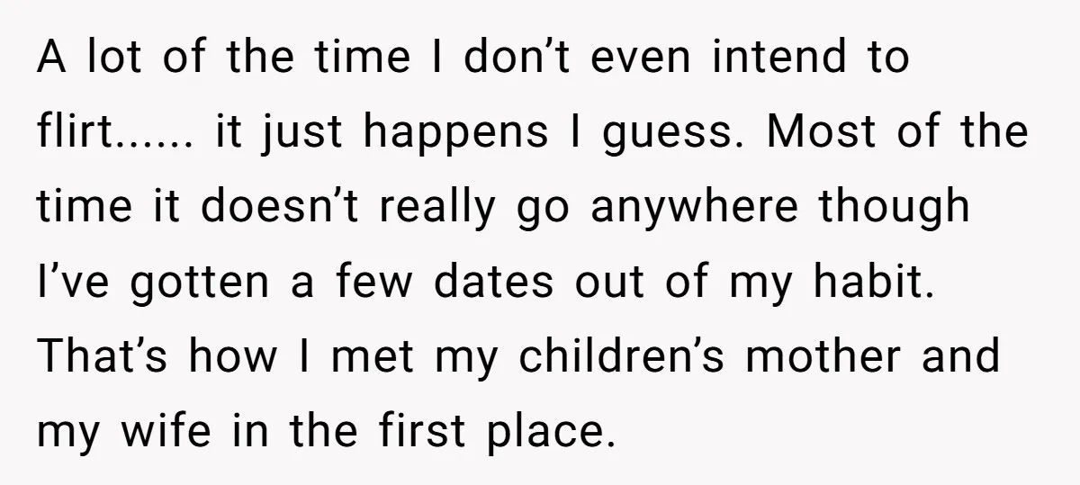 A lot of the time I don’t even intend to flirt...... it just happens I guess. Most of the time it doesn’t really go anywhere though I’ve gotten a few...