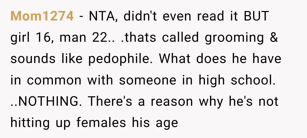Mom1274 − NTA, didn't even read it BUT girl 16, man 22.. .thats called grooming & sounds like pedophile. What does he have in common with someone in high school....