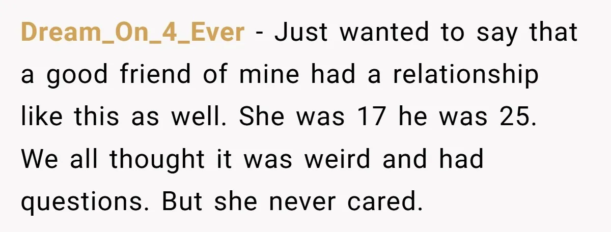 Dream_On_4_Ever − Just wanted to say that a good friend of mine had a relationship like this as well. She was 17 he was 25. We all thought it was...
