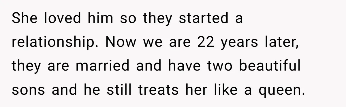 She loved him so they started a relationship. Now we are 22 years later, they are married and have two beautiful sons and he still treats her like a queen.