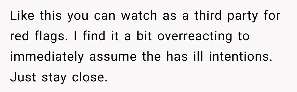 Like this you can watch as a third party for red flags. I find it a bit overreacting to immediately assume the has ill intentions. Just stay close.