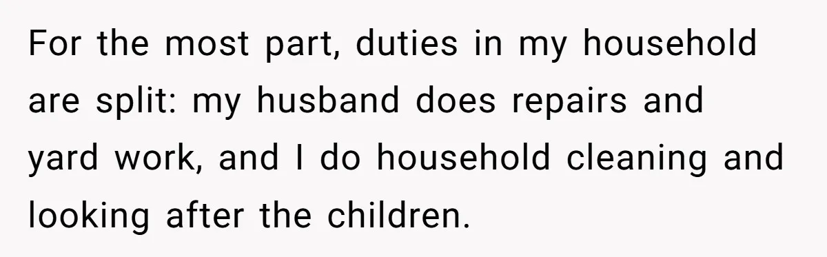 For the most part, duties in my household are split: my husband does repairs and yard work, and I do household cleaning and looking after the children.
