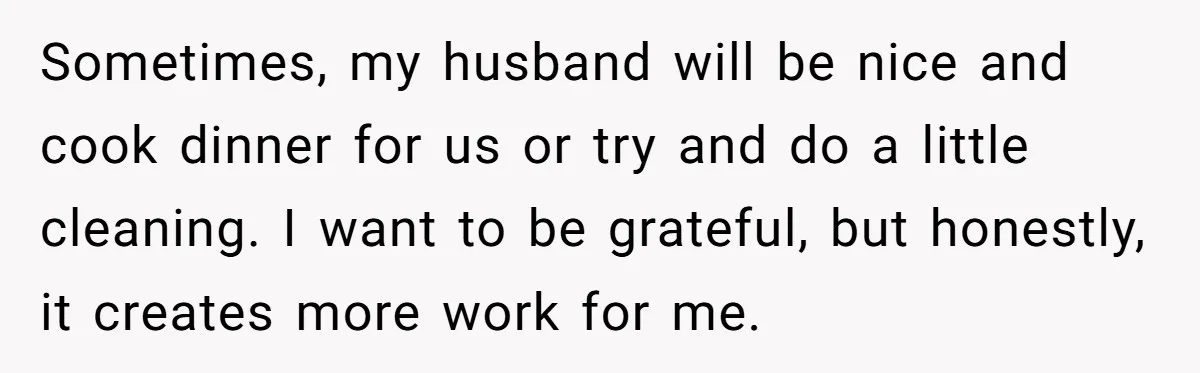 Sometimes, my husband will be nice and cook dinner for us or try and do a little cleaning. I want to be grateful, but honestly, it creates more work for...