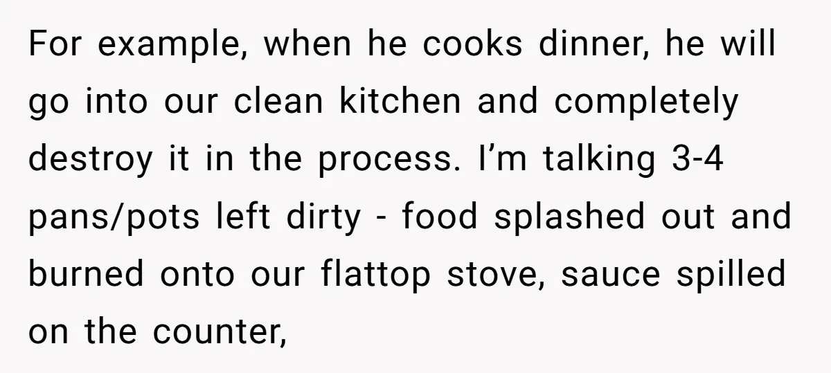 For example, when he cooks dinner, he will go into our clean kitchen and completely destroy it in the process. I’m talking 3-4 pans/pots left dirty - food splashed out...