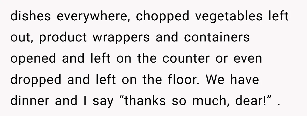 dishes everywhere, chopped vegetables left out, product wrappers and containers opened and left on the counter or even dropped and left on the floor. We have dinner and I say...