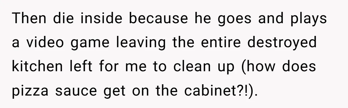 Then die inside because he goes and plays a video game leaving the entire destroyed kitchen left for me to clean up (how does pizza sauce get on the cabinet?!).