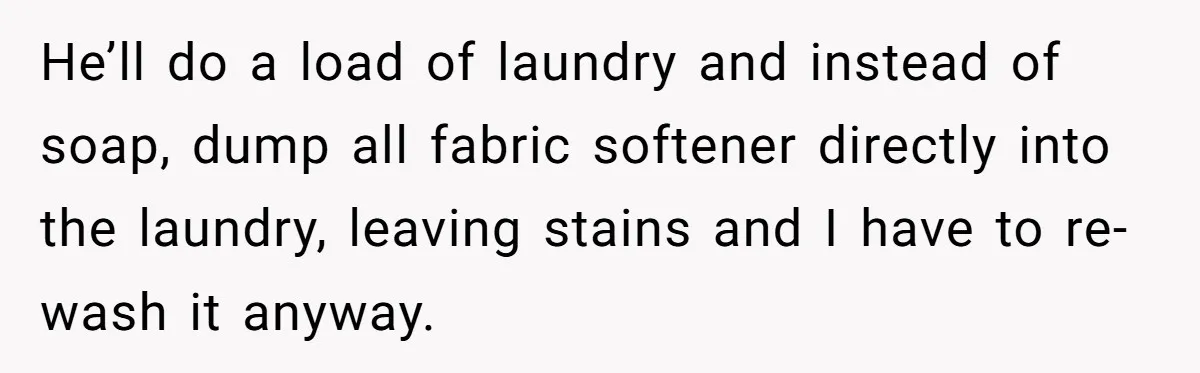 He’ll do a load of laundry and instead of soap, dump all fabric softener directly into the laundry, leaving stains and I have to re-wash it anyway.
