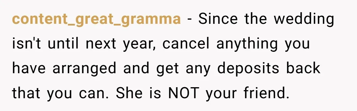 content_great_gramma − Since the wedding isn't until next year, cancel anything you have arranged and get any deposits back that you can. She is NOT your friend.