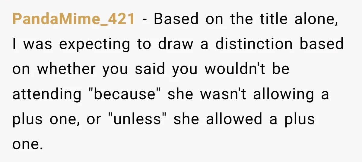 PandaMime_421 − Based on the title alone, I was expecting to draw a distinction based on whether you said you wouldn't be attending "because" she wasn't allowing a plus one,...