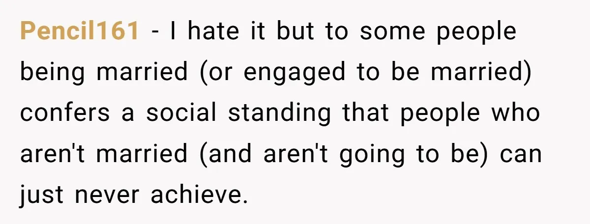 Pencil161 − I hate it but to some people being married (or engaged to be married) confers a social standing that people who aren't married (and aren't going to be)...