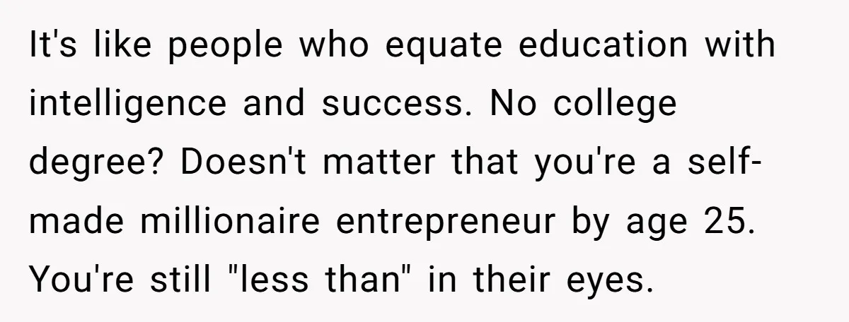 It's like people who equate education with intelligence and success. No college degree? Doesn't matter that you're a self-made millionaire entrepreneur by age 25. You're still "less than" in their...