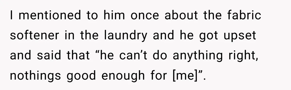 I mentioned to him once about the fabric softener in the laundry and he got upset and said that “he can’t do anything right, nothings good enough for [me]”.