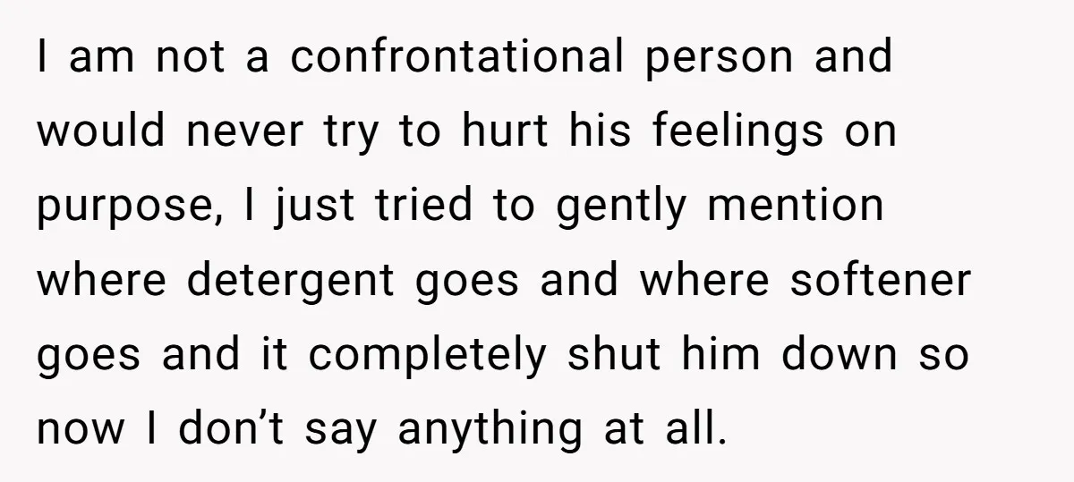 I am not a confrontational person and would never try to hurt his feelings on purpose, I just tried to gently mention where detergent goes and where softener goes and...