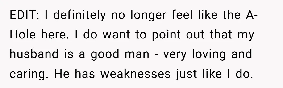 EDIT: I definitely no longer feel like the A-Hole here. I do want to point out that my husband is a good man - very loving and caring. He has...