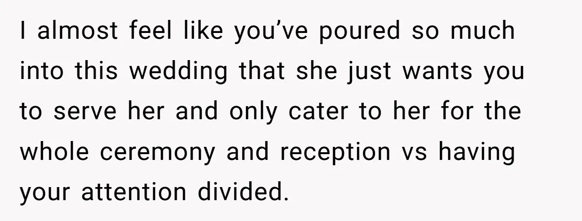 I almost feel like you’ve poured so much into this wedding that she just wants you to serve her and only cater to her for the whole ceremony and reception...