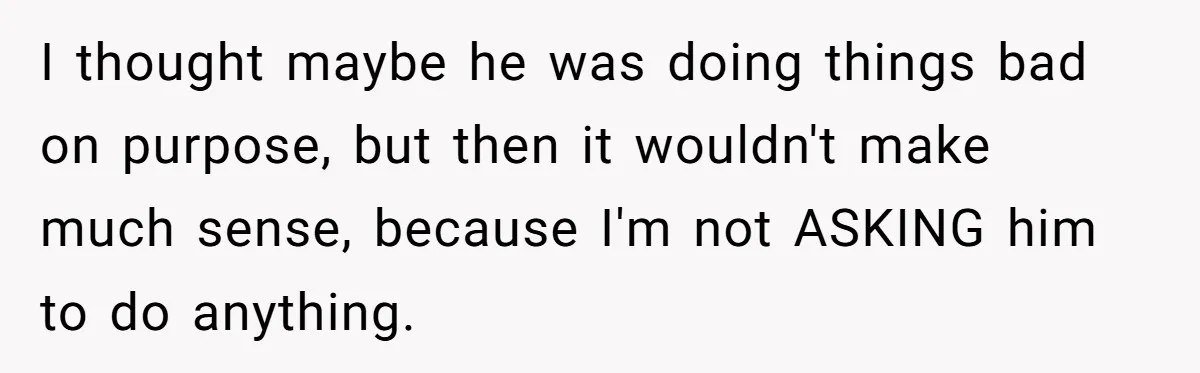 I thought maybe he was doing things bad on purpose, but then it wouldn't make much sense, because I'm not ASKING him to do anything.