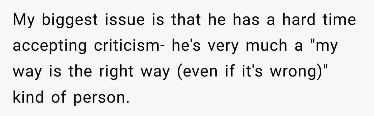My biggest issue is that he has a hard time accepting criticism- he's very much a "my way is the right way (even if it's wrong)" kind of person.