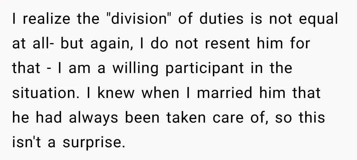 I realize the "division" of duties is not equal at all- but again, I do not resent him for that - I am a willing participant in the situation. I...