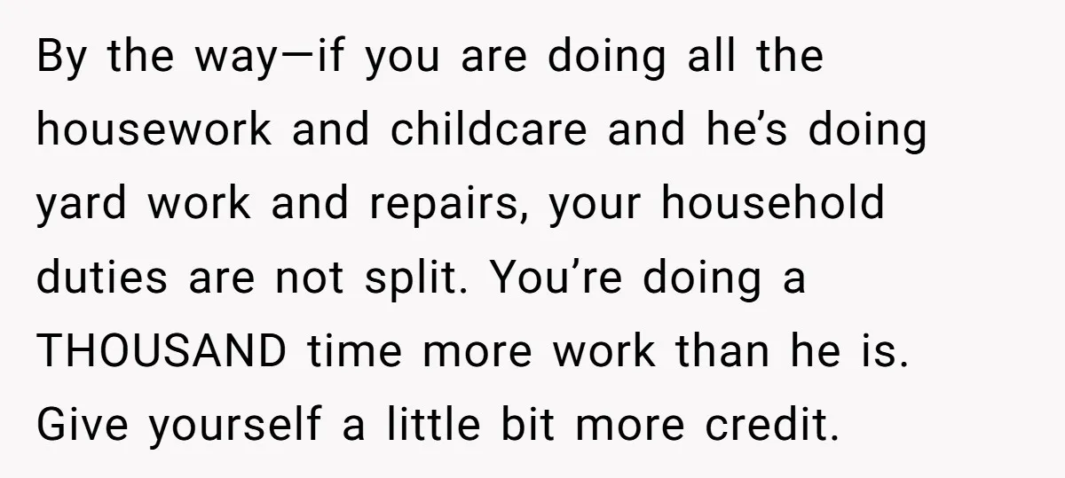 By the way—if you are doing all the housework and childcare and he’s doing yard work and repairs, your household duties are not split. You’re doing a THOUSAND time more...