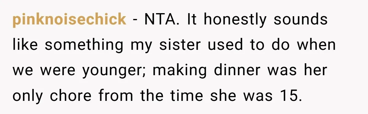 pinknoisechick − NTA. It honestly sounds like something my sister used to do when we were younger; making dinner was her only chore from the time she was 15.