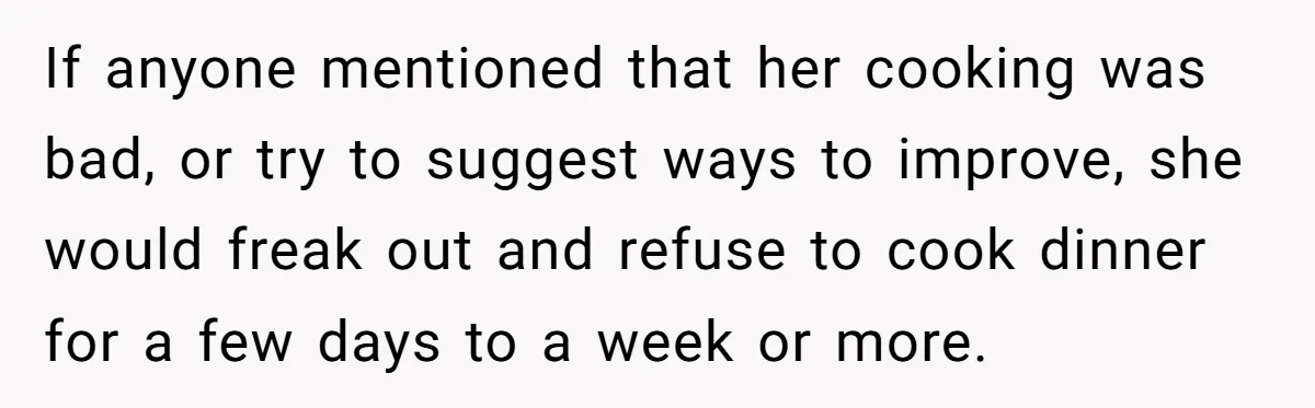 If anyone mentioned that her cooking was bad, or try to suggest ways to improve, she would freak out and refuse to cook dinner for a few days to a...
