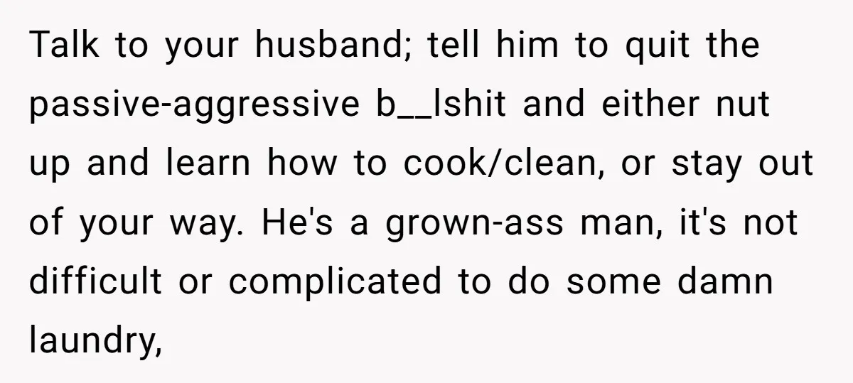 Talk to your husband; tell him to quit the passive-aggressive b__lshit and either nut up and learn how to cook/clean, or stay out of your way. He's a grown-ass man,...
