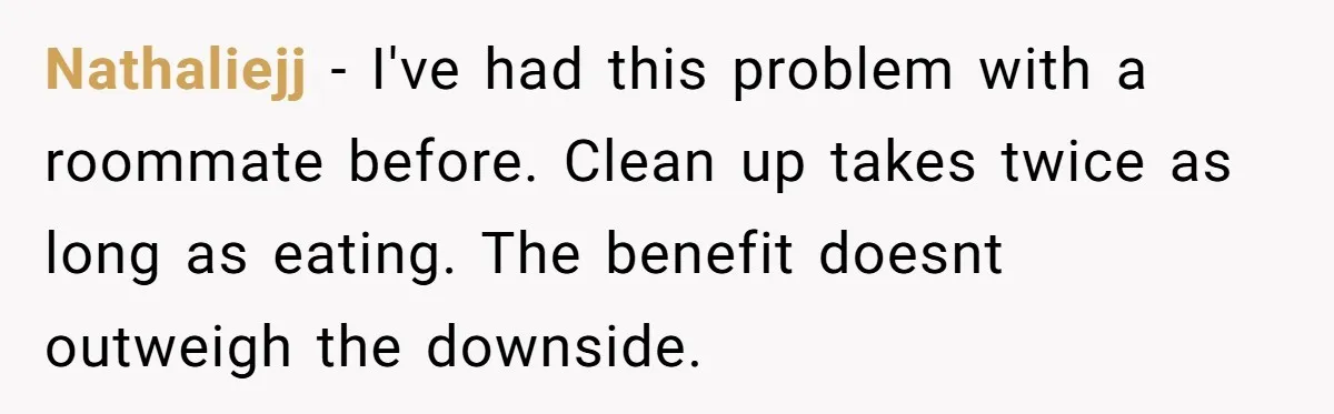 Nathaliejj − I've had this problem with a roommate before. Clean up takes twice as long as eating. The benefit doesnt outweigh the downside.