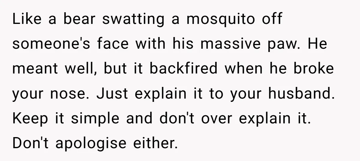 Like a bear swatting a mosquito off someone's face with his massive paw. He meant well, but it backfired when he broke your nose. Just explain it to your husband....
