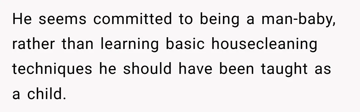 He seems committed to being a man-baby, rather than learning basic housecleaning techniques he should have been taught as a child.