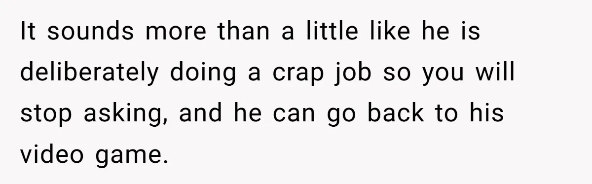 It sounds more than a little like he is deliberately doing a crap job so you will stop asking, and he can go back to his video game.