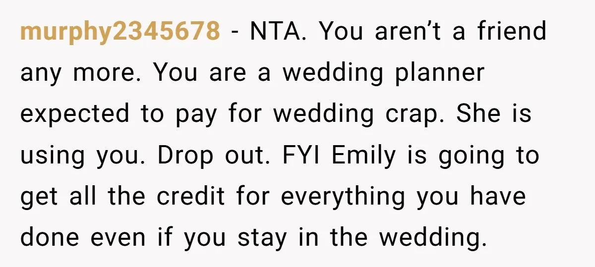 murphy2345678 − NTA. You aren’t a friend any more. You are a wedding planner expected to pay for wedding crap. She is using you. Drop out. FYI Emily is going...