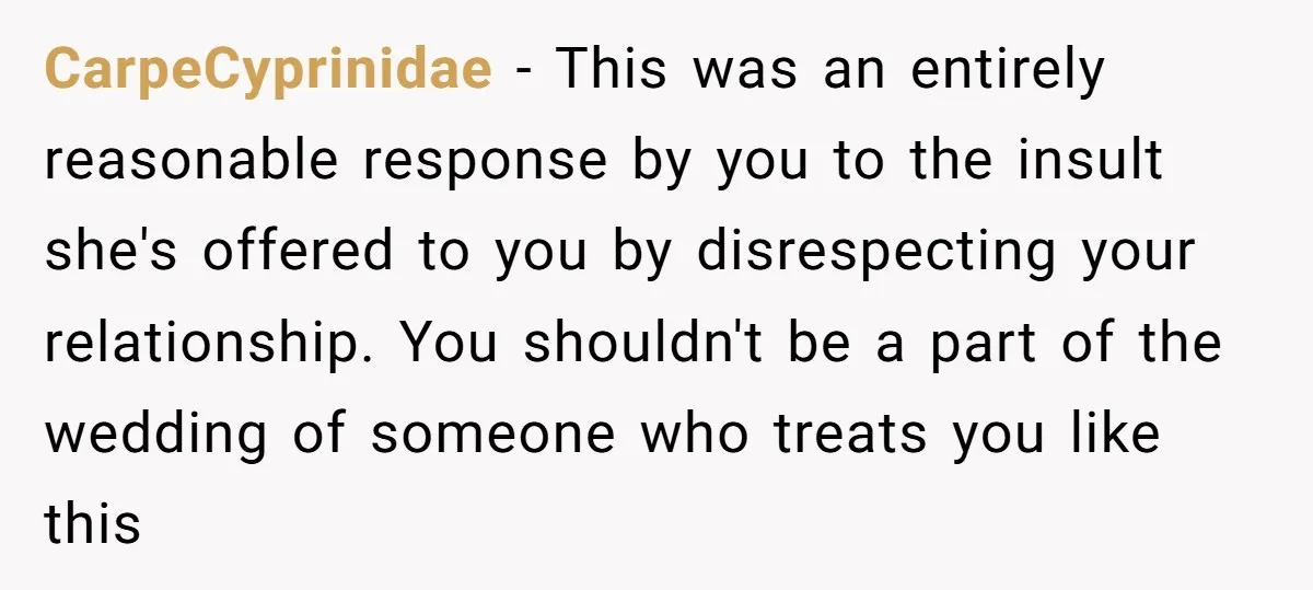 CarpeCyprinidae − This was an entirely reasonable response by you to the insult she's offered to you by disrespecting your relationship. You shouldn't be a part of the wedding of...