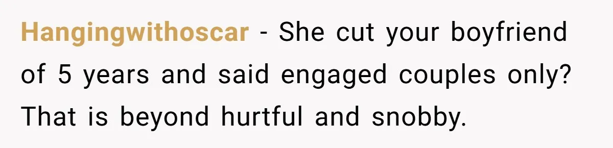 Hangingwithoscar − She cut your boyfriend of 5 years and said engaged couples only? That is beyond hurtful and snobby.