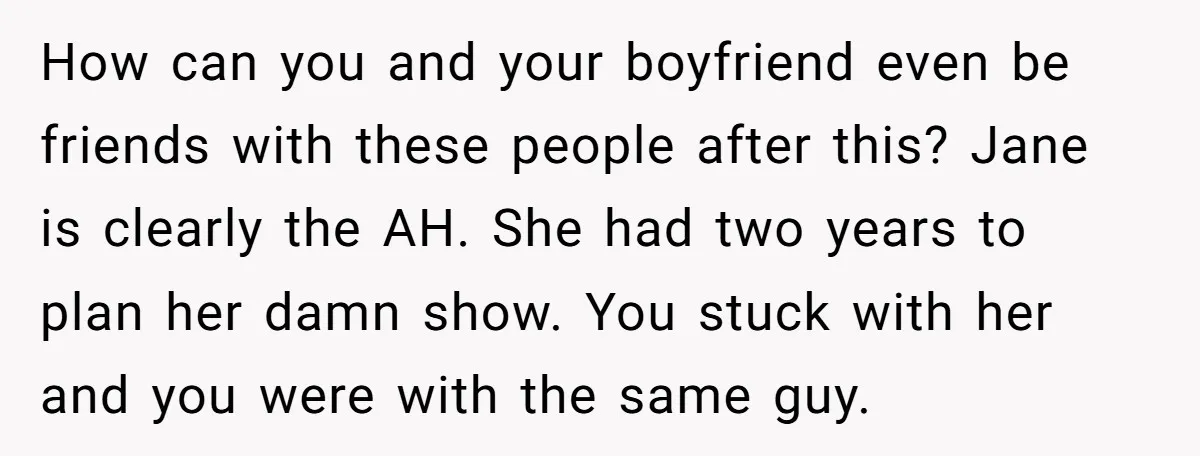 How can you and your boyfriend even be friends with these people after this? Jane is clearly the AH. She had two years to plan her damn show. You stuck...