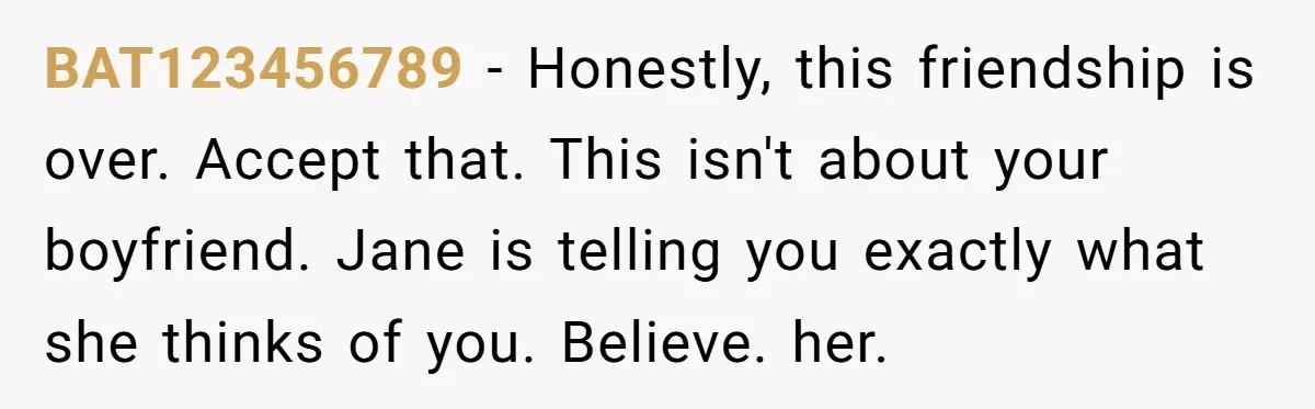 BAT123456789 − Honestly, this friendship is over. Accept that. This isn't about your boyfriend. Jane is telling you exactly what she thinks of you. Believe. her.