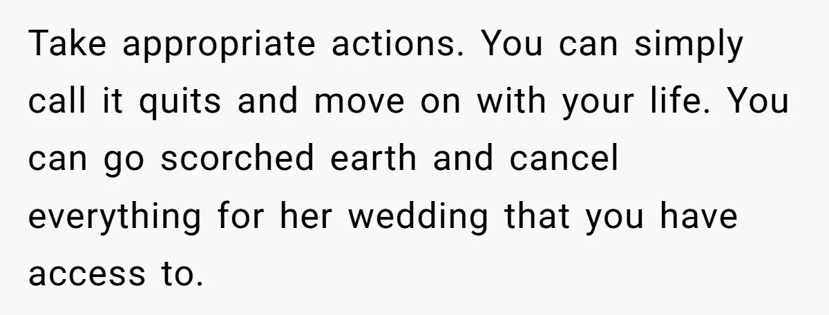 Take appropriate actions. You can simply call it quits and move on with your life. You can go scorched earth and cancel everything for her wedding that you have access...