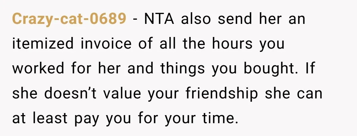 Crazy-cat-0689 − NTA also send her an itemized invoice of all the hours you worked for her and things you bought. If she doesn’t value your friendship she can at...