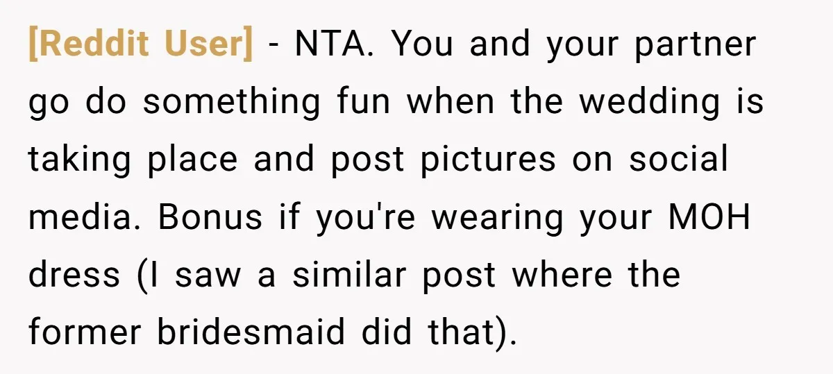 [Reddit User] − NTA. You and your partner go do something fun when the wedding is taking place and post pictures on social media. Bonus if you're wearing your MOH...