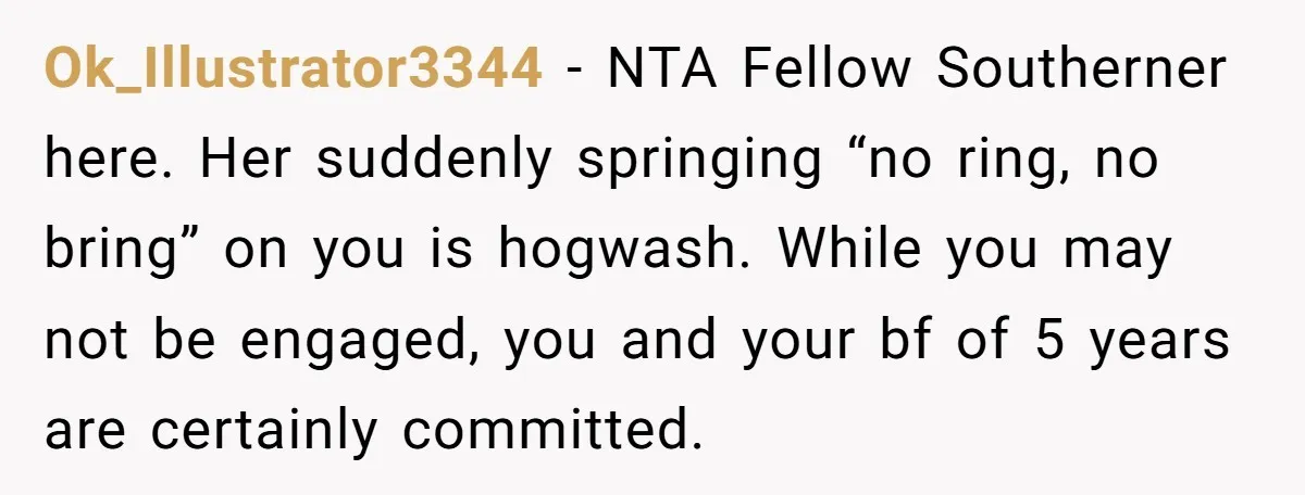 Ok_Illustrator3344 − NTA Fellow Southerner here. Her suddenly springing “no ring, no bring” on you is hogwash. While you may not be engaged, you and your bf of 5 years...