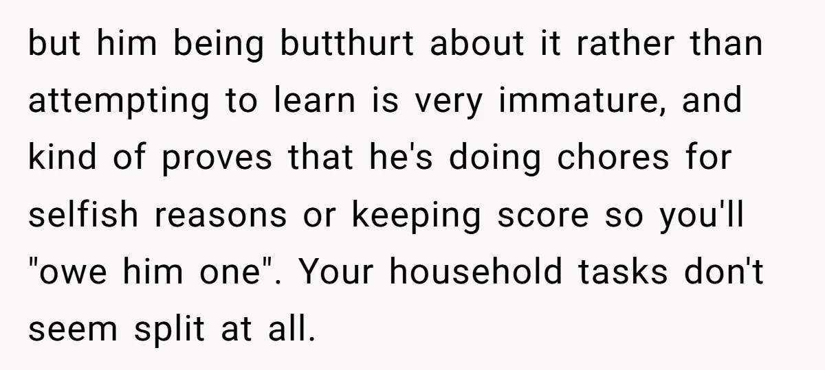 but him being butthurt about it rather than attempting to learn is very immature, and kind of proves that he's doing chores for selfish reasons or keeping score so you'll...